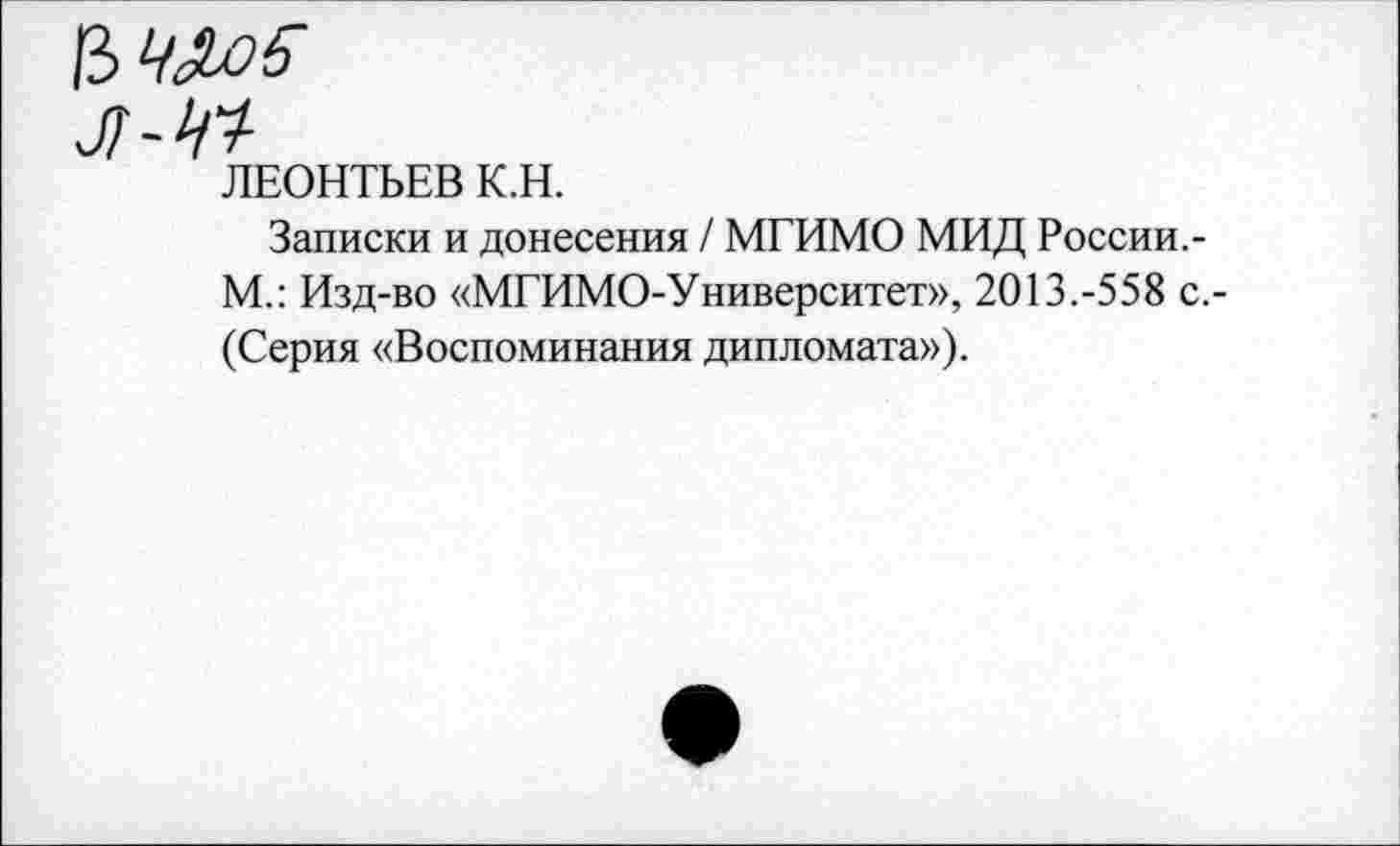 ﻿ЛЕОНТЬЕВ К.Н.
Записки и донесения / МГИМО МИД России.-М.: Изд-во «МГИМО-Университет», 2013.-558 с.-(Серия «Воспоминания дипломата»).